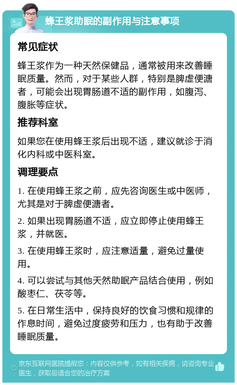 蜂王浆助眠的副作用与注意事项 常见症状 蜂王浆作为一种天然保健品，通常被用来改善睡眠质量。然而，对于某些人群，特别是脾虚便溏者，可能会出现胃肠道不适的副作用，如腹泻、腹胀等症状。 推荐科室 如果您在使用蜂王浆后出现不适，建议就诊于消化内科或中医科室。 调理要点 1. 在使用蜂王浆之前，应先咨询医生或中医师，尤其是对于脾虚便溏者。 2. 如果出现胃肠道不适，应立即停止使用蜂王浆，并就医。 3. 在使用蜂王浆时，应注意适量，避免过量使用。 4. 可以尝试与其他天然助眠产品结合使用，例如酸枣仁、茯苓等。 5. 在日常生活中，保持良好的饮食习惯和规律的作息时间，避免过度疲劳和压力，也有助于改善睡眠质量。