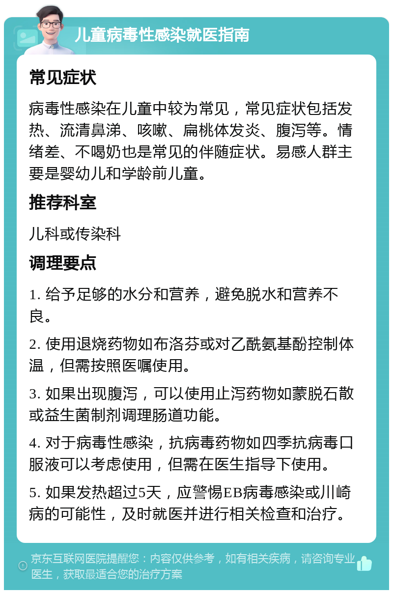 儿童病毒性感染就医指南 常见症状 病毒性感染在儿童中较为常见，常见症状包括发热、流清鼻涕、咳嗽、扁桃体发炎、腹泻等。情绪差、不喝奶也是常见的伴随症状。易感人群主要是婴幼儿和学龄前儿童。 推荐科室 儿科或传染科 调理要点 1. 给予足够的水分和营养，避免脱水和营养不良。 2. 使用退烧药物如布洛芬或对乙酰氨基酚控制体温，但需按照医嘱使用。 3. 如果出现腹泻，可以使用止泻药物如蒙脱石散或益生菌制剂调理肠道功能。 4. 对于病毒性感染，抗病毒药物如四季抗病毒口服液可以考虑使用，但需在医生指导下使用。 5. 如果发热超过5天，应警惕EB病毒感染或川崎病的可能性，及时就医并进行相关检查和治疗。