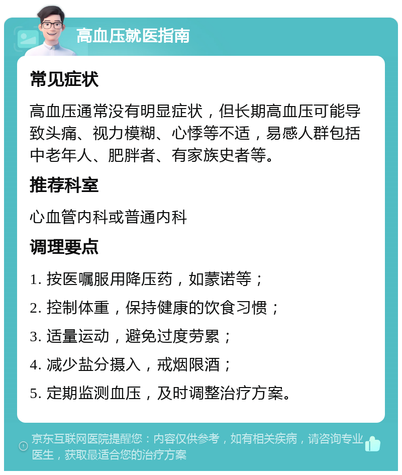 高血压就医指南 常见症状 高血压通常没有明显症状，但长期高血压可能导致头痛、视力模糊、心悸等不适，易感人群包括中老年人、肥胖者、有家族史者等。 推荐科室 心血管内科或普通内科 调理要点 1. 按医嘱服用降压药，如蒙诺等； 2. 控制体重，保持健康的饮食习惯； 3. 适量运动，避免过度劳累； 4. 减少盐分摄入，戒烟限酒； 5. 定期监测血压，及时调整治疗方案。