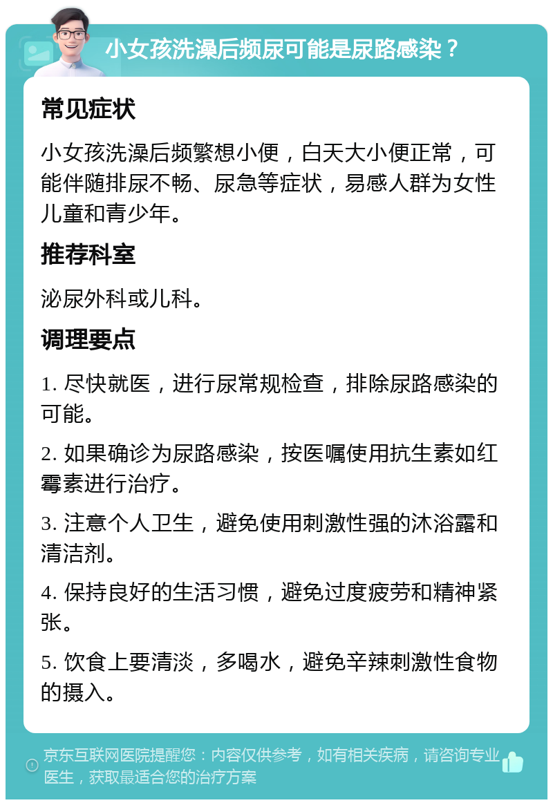 小女孩洗澡后频尿可能是尿路感染？ 常见症状 小女孩洗澡后频繁想小便，白天大小便正常，可能伴随排尿不畅、尿急等症状，易感人群为女性儿童和青少年。 推荐科室 泌尿外科或儿科。 调理要点 1. 尽快就医，进行尿常规检查，排除尿路感染的可能。 2. 如果确诊为尿路感染，按医嘱使用抗生素如红霉素进行治疗。 3. 注意个人卫生，避免使用刺激性强的沐浴露和清洁剂。 4. 保持良好的生活习惯，避免过度疲劳和精神紧张。 5. 饮食上要清淡，多喝水，避免辛辣刺激性食物的摄入。