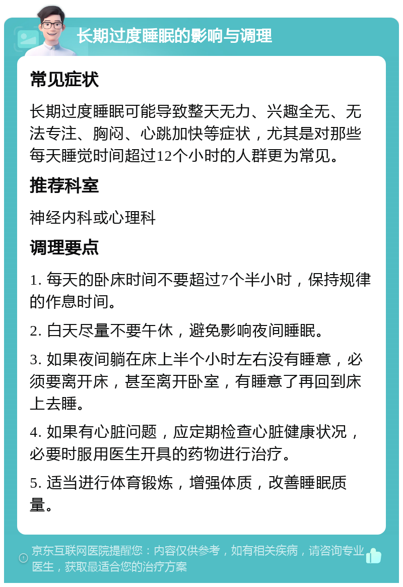 长期过度睡眠的影响与调理 常见症状 长期过度睡眠可能导致整天无力、兴趣全无、无法专注、胸闷、心跳加快等症状，尤其是对那些每天睡觉时间超过12个小时的人群更为常见。 推荐科室 神经内科或心理科 调理要点 1. 每天的卧床时间不要超过7个半小时，保持规律的作息时间。 2. 白天尽量不要午休，避免影响夜间睡眠。 3. 如果夜间躺在床上半个小时左右没有睡意，必须要离开床，甚至离开卧室，有睡意了再回到床上去睡。 4. 如果有心脏问题，应定期检查心脏健康状况，必要时服用医生开具的药物进行治疗。 5. 适当进行体育锻炼，增强体质，改善睡眠质量。