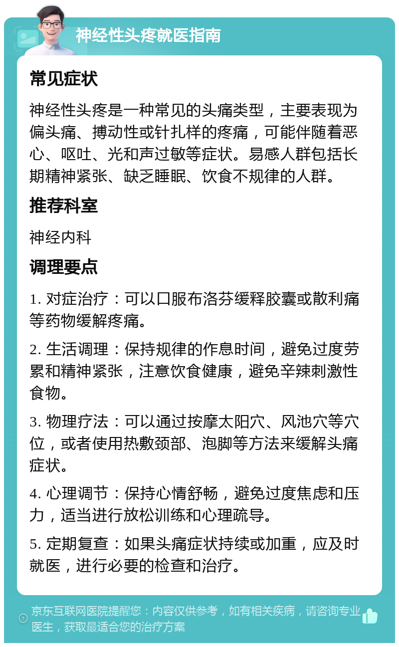 神经性头疼就医指南 常见症状 神经性头疼是一种常见的头痛类型，主要表现为偏头痛、搏动性或针扎样的疼痛，可能伴随着恶心、呕吐、光和声过敏等症状。易感人群包括长期精神紧张、缺乏睡眠、饮食不规律的人群。 推荐科室 神经内科 调理要点 1. 对症治疗：可以口服布洛芬缓释胶囊或散利痛等药物缓解疼痛。 2. 生活调理：保持规律的作息时间，避免过度劳累和精神紧张，注意饮食健康，避免辛辣刺激性食物。 3. 物理疗法：可以通过按摩太阳穴、风池穴等穴位，或者使用热敷颈部、泡脚等方法来缓解头痛症状。 4. 心理调节：保持心情舒畅，避免过度焦虑和压力，适当进行放松训练和心理疏导。 5. 定期复查：如果头痛症状持续或加重，应及时就医，进行必要的检查和治疗。