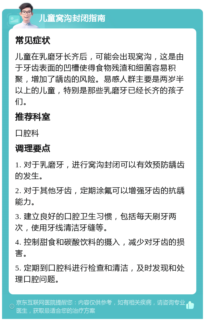 儿童窝沟封闭指南 常见症状 儿童在乳磨牙长齐后，可能会出现窝沟，这是由于牙齿表面的凹槽使得食物残渣和细菌容易积聚，增加了龋齿的风险。易感人群主要是两岁半以上的儿童，特别是那些乳磨牙已经长齐的孩子们。 推荐科室 口腔科 调理要点 1. 对于乳磨牙，进行窝沟封闭可以有效预防龋齿的发生。 2. 对于其他牙齿，定期涂氟可以增强牙齿的抗龋能力。 3. 建立良好的口腔卫生习惯，包括每天刷牙两次，使用牙线清洁牙缝等。 4. 控制甜食和碳酸饮料的摄入，减少对牙齿的损害。 5. 定期到口腔科进行检查和清洁，及时发现和处理口腔问题。