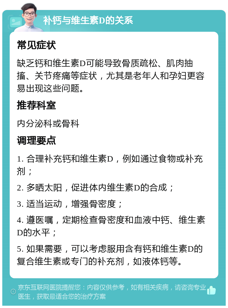 补钙与维生素D的关系 常见症状 缺乏钙和维生素D可能导致骨质疏松、肌肉抽搐、关节疼痛等症状，尤其是老年人和孕妇更容易出现这些问题。 推荐科室 内分泌科或骨科 调理要点 1. 合理补充钙和维生素D，例如通过食物或补充剂； 2. 多晒太阳，促进体内维生素D的合成； 3. 适当运动，增强骨密度； 4. 遵医嘱，定期检查骨密度和血液中钙、维生素D的水平； 5. 如果需要，可以考虑服用含有钙和维生素D的复合维生素或专门的补充剂，如液体钙等。