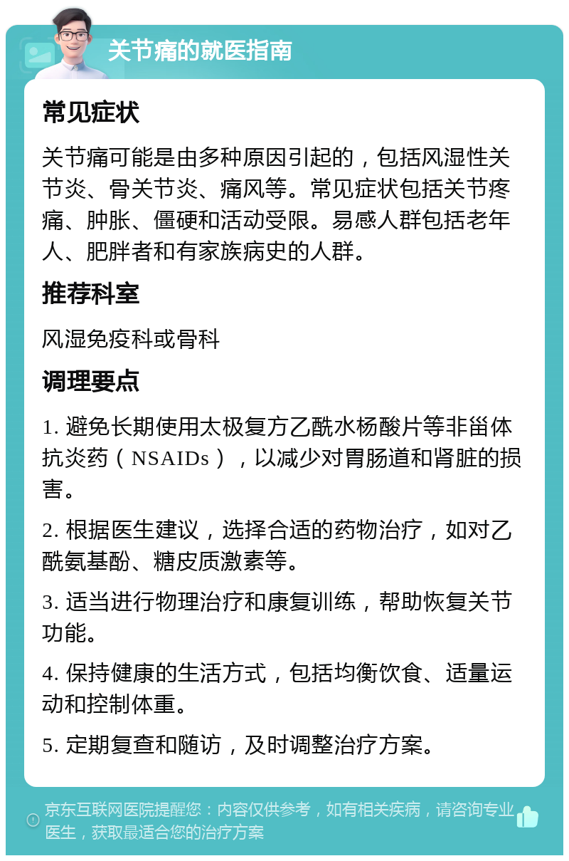 关节痛的就医指南 常见症状 关节痛可能是由多种原因引起的，包括风湿性关节炎、骨关节炎、痛风等。常见症状包括关节疼痛、肿胀、僵硬和活动受限。易感人群包括老年人、肥胖者和有家族病史的人群。 推荐科室 风湿免疫科或骨科 调理要点 1. 避免长期使用太极复方乙酰水杨酸片等非甾体抗炎药（NSAIDs），以减少对胃肠道和肾脏的损害。 2. 根据医生建议，选择合适的药物治疗，如对乙酰氨基酚、糖皮质激素等。 3. 适当进行物理治疗和康复训练，帮助恢复关节功能。 4. 保持健康的生活方式，包括均衡饮食、适量运动和控制体重。 5. 定期复查和随访，及时调整治疗方案。