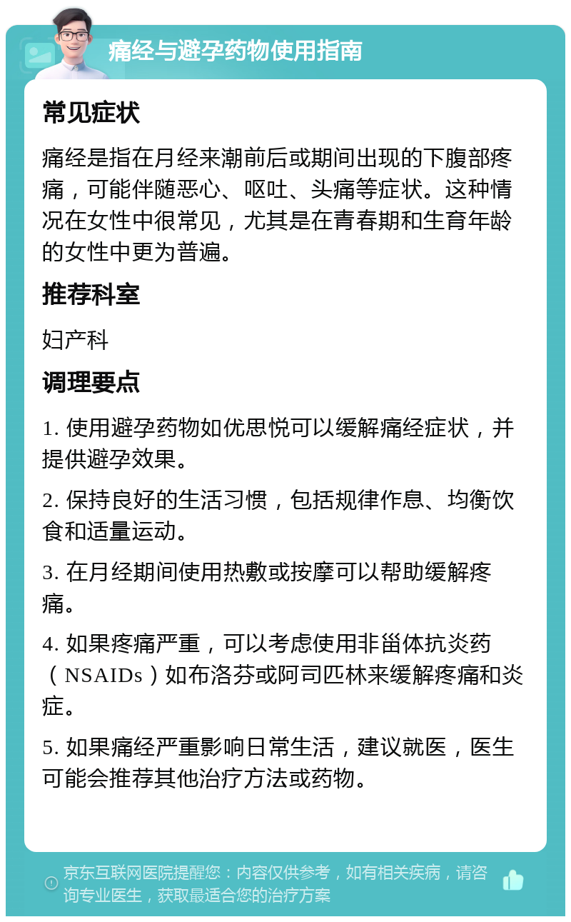 痛经与避孕药物使用指南 常见症状 痛经是指在月经来潮前后或期间出现的下腹部疼痛，可能伴随恶心、呕吐、头痛等症状。这种情况在女性中很常见，尤其是在青春期和生育年龄的女性中更为普遍。 推荐科室 妇产科 调理要点 1. 使用避孕药物如优思悦可以缓解痛经症状，并提供避孕效果。 2. 保持良好的生活习惯，包括规律作息、均衡饮食和适量运动。 3. 在月经期间使用热敷或按摩可以帮助缓解疼痛。 4. 如果疼痛严重，可以考虑使用非甾体抗炎药（NSAIDs）如布洛芬或阿司匹林来缓解疼痛和炎症。 5. 如果痛经严重影响日常生活，建议就医，医生可能会推荐其他治疗方法或药物。