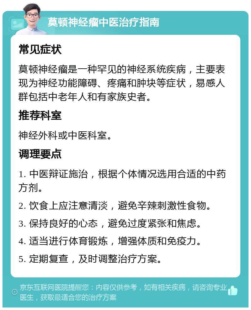 莫顿神经瘤中医治疗指南 常见症状 莫顿神经瘤是一种罕见的神经系统疾病，主要表现为神经功能障碍、疼痛和肿块等症状，易感人群包括中老年人和有家族史者。 推荐科室 神经外科或中医科室。 调理要点 1. 中医辩证施治，根据个体情况选用合适的中药方剂。 2. 饮食上应注意清淡，避免辛辣刺激性食物。 3. 保持良好的心态，避免过度紧张和焦虑。 4. 适当进行体育锻炼，增强体质和免疫力。 5. 定期复查，及时调整治疗方案。