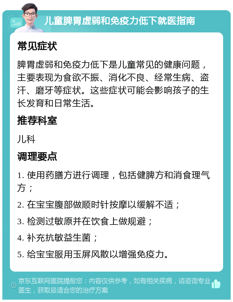 儿童脾胃虚弱和免疫力低下就医指南 常见症状 脾胃虚弱和免疫力低下是儿童常见的健康问题，主要表现为食欲不振、消化不良、经常生病、盗汗、磨牙等症状。这些症状可能会影响孩子的生长发育和日常生活。 推荐科室 儿科 调理要点 1. 使用药膳方进行调理，包括健脾方和消食理气方； 2. 在宝宝腹部做顺时针按摩以缓解不适； 3. 检测过敏原并在饮食上做规避； 4. 补充抗敏益生菌； 5. 给宝宝服用玉屏风散以增强免疫力。