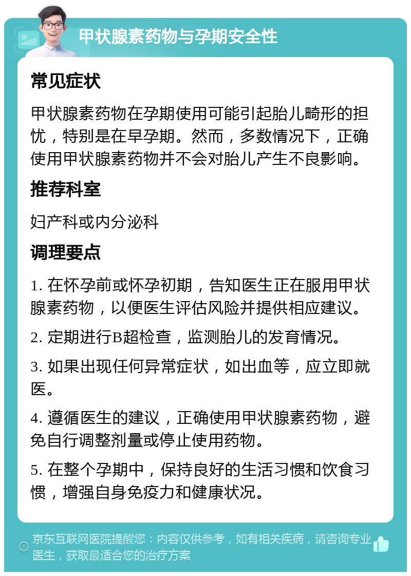 甲状腺素药物与孕期安全性 常见症状 甲状腺素药物在孕期使用可能引起胎儿畸形的担忧，特别是在早孕期。然而，多数情况下，正确使用甲状腺素药物并不会对胎儿产生不良影响。 推荐科室 妇产科或内分泌科 调理要点 1. 在怀孕前或怀孕初期，告知医生正在服用甲状腺素药物，以便医生评估风险并提供相应建议。 2. 定期进行B超检查，监测胎儿的发育情况。 3. 如果出现任何异常症状，如出血等，应立即就医。 4. 遵循医生的建议，正确使用甲状腺素药物，避免自行调整剂量或停止使用药物。 5. 在整个孕期中，保持良好的生活习惯和饮食习惯，增强自身免疫力和健康状况。