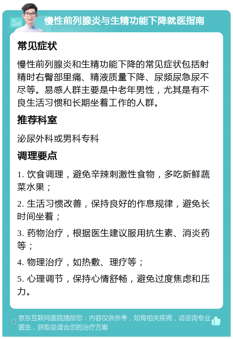 慢性前列腺炎与生精功能下降就医指南 常见症状 慢性前列腺炎和生精功能下降的常见症状包括射精时右臀部里痛、精液质量下降、尿频尿急尿不尽等。易感人群主要是中老年男性，尤其是有不良生活习惯和长期坐着工作的人群。 推荐科室 泌尿外科或男科专科 调理要点 1. 饮食调理，避免辛辣刺激性食物，多吃新鲜蔬菜水果； 2. 生活习惯改善，保持良好的作息规律，避免长时间坐着； 3. 药物治疗，根据医生建议服用抗生素、消炎药等； 4. 物理治疗，如热敷、理疗等； 5. 心理调节，保持心情舒畅，避免过度焦虑和压力。