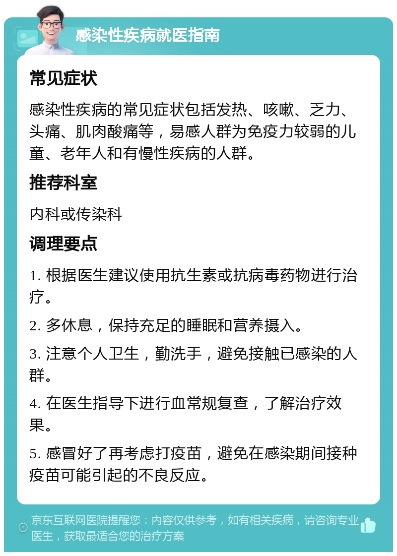 感染性疾病就医指南 常见症状 感染性疾病的常见症状包括发热、咳嗽、乏力、头痛、肌肉酸痛等，易感人群为免疫力较弱的儿童、老年人和有慢性疾病的人群。 推荐科室 内科或传染科 调理要点 1. 根据医生建议使用抗生素或抗病毒药物进行治疗。 2. 多休息，保持充足的睡眠和营养摄入。 3. 注意个人卫生，勤洗手，避免接触已感染的人群。 4. 在医生指导下进行血常规复查，了解治疗效果。 5. 感冒好了再考虑打疫苗，避免在感染期间接种疫苗可能引起的不良反应。