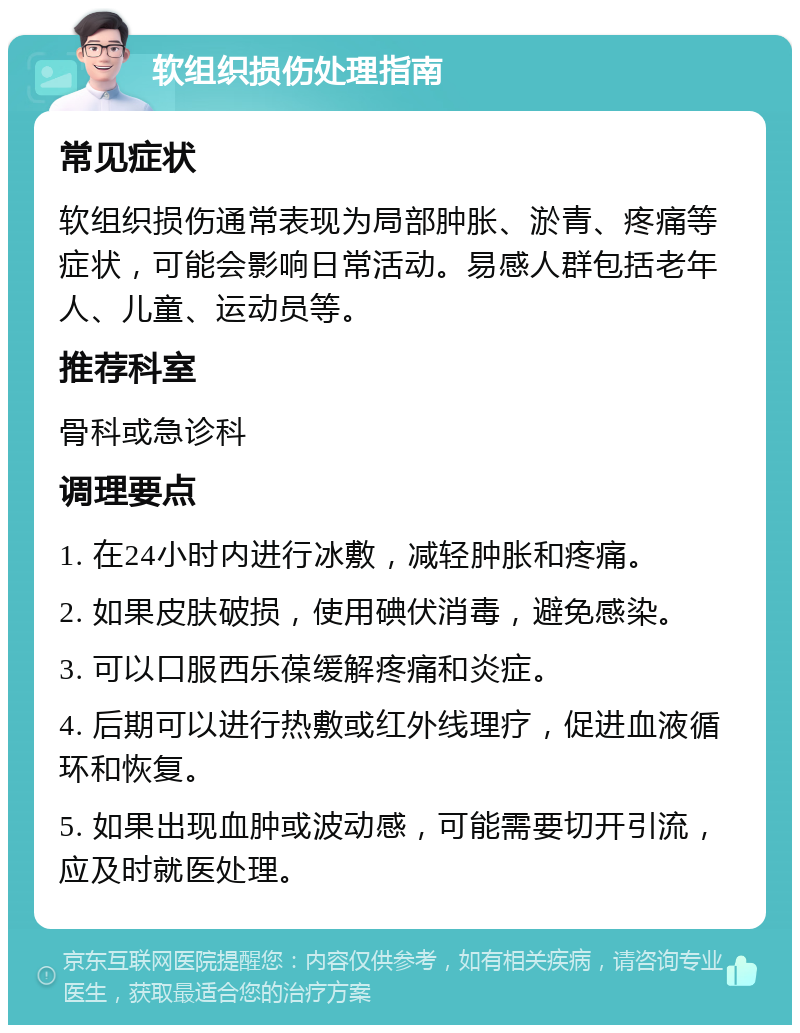 软组织损伤处理指南 常见症状 软组织损伤通常表现为局部肿胀、淤青、疼痛等症状，可能会影响日常活动。易感人群包括老年人、儿童、运动员等。 推荐科室 骨科或急诊科 调理要点 1. 在24小时内进行冰敷，减轻肿胀和疼痛。 2. 如果皮肤破损，使用碘伏消毒，避免感染。 3. 可以口服西乐葆缓解疼痛和炎症。 4. 后期可以进行热敷或红外线理疗，促进血液循环和恢复。 5. 如果出现血肿或波动感，可能需要切开引流，应及时就医处理。