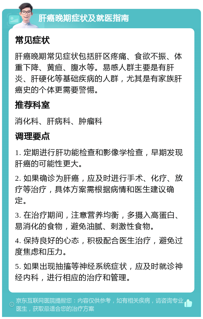 肝癌晚期症状及就医指南 常见症状 肝癌晚期常见症状包括肝区疼痛、食欲不振、体重下降、黄疸、腹水等。易感人群主要是有肝炎、肝硬化等基础疾病的人群，尤其是有家族肝癌史的个体更需要警惕。 推荐科室 消化科、肝病科、肿瘤科 调理要点 1. 定期进行肝功能检查和影像学检查，早期发现肝癌的可能性更大。 2. 如果确诊为肝癌，应及时进行手术、化疗、放疗等治疗，具体方案需根据病情和医生建议确定。 3. 在治疗期间，注意营养均衡，多摄入高蛋白、易消化的食物，避免油腻、刺激性食物。 4. 保持良好的心态，积极配合医生治疗，避免过度焦虑和压力。 5. 如果出现抽搐等神经系统症状，应及时就诊神经内科，进行相应的治疗和管理。