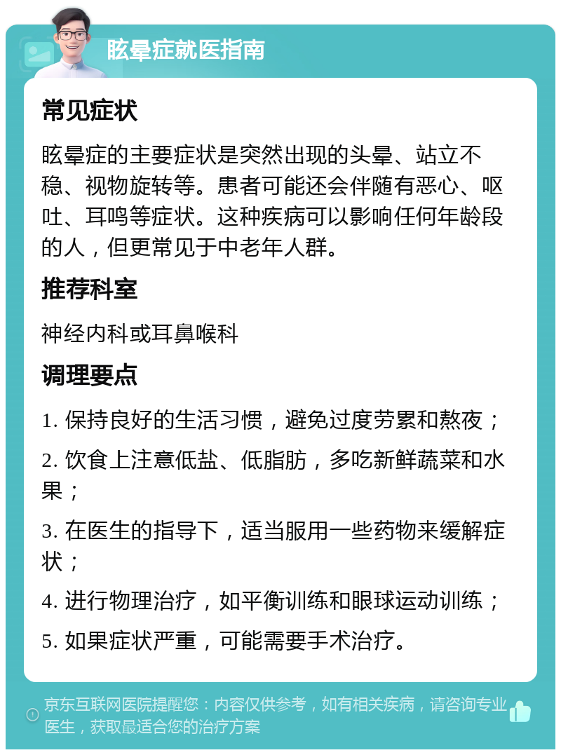 眩晕症就医指南 常见症状 眩晕症的主要症状是突然出现的头晕、站立不稳、视物旋转等。患者可能还会伴随有恶心、呕吐、耳鸣等症状。这种疾病可以影响任何年龄段的人，但更常见于中老年人群。 推荐科室 神经内科或耳鼻喉科 调理要点 1. 保持良好的生活习惯，避免过度劳累和熬夜； 2. 饮食上注意低盐、低脂肪，多吃新鲜蔬菜和水果； 3. 在医生的指导下，适当服用一些药物来缓解症状； 4. 进行物理治疗，如平衡训练和眼球运动训练； 5. 如果症状严重，可能需要手术治疗。