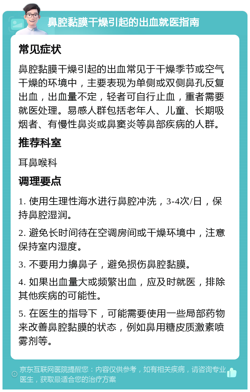 鼻腔黏膜干燥引起的出血就医指南 常见症状 鼻腔黏膜干燥引起的出血常见于干燥季节或空气干燥的环境中，主要表现为单侧或双侧鼻孔反复出血，出血量不定，轻者可自行止血，重者需要就医处理。易感人群包括老年人、儿童、长期吸烟者、有慢性鼻炎或鼻窦炎等鼻部疾病的人群。 推荐科室 耳鼻喉科 调理要点 1. 使用生理性海水进行鼻腔冲洗，3-4次/日，保持鼻腔湿润。 2. 避免长时间待在空调房间或干燥环境中，注意保持室内湿度。 3. 不要用力擤鼻子，避免损伤鼻腔黏膜。 4. 如果出血量大或频繁出血，应及时就医，排除其他疾病的可能性。 5. 在医生的指导下，可能需要使用一些局部药物来改善鼻腔黏膜的状态，例如鼻用糖皮质激素喷雾剂等。