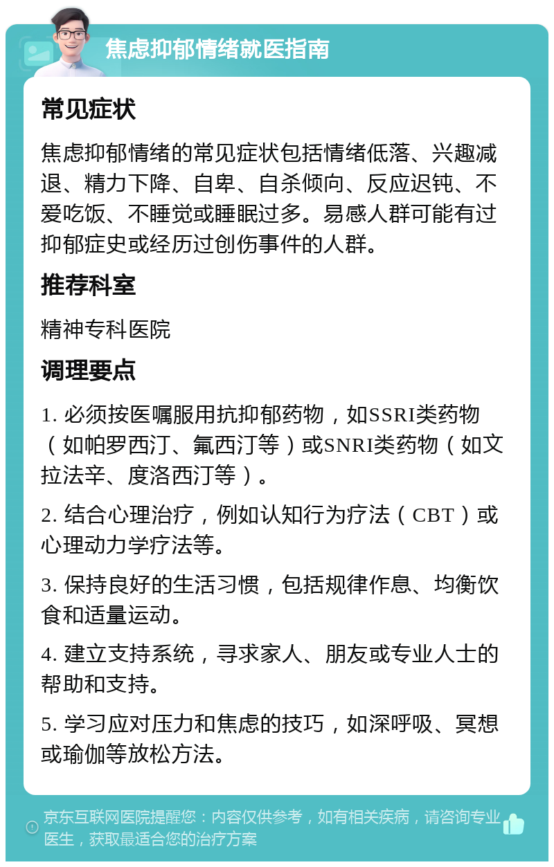 焦虑抑郁情绪就医指南 常见症状 焦虑抑郁情绪的常见症状包括情绪低落、兴趣减退、精力下降、自卑、自杀倾向、反应迟钝、不爱吃饭、不睡觉或睡眠过多。易感人群可能有过抑郁症史或经历过创伤事件的人群。 推荐科室 精神专科医院 调理要点 1. 必须按医嘱服用抗抑郁药物，如SSRI类药物（如帕罗西汀、氟西汀等）或SNRI类药物（如文拉法辛、度洛西汀等）。 2. 结合心理治疗，例如认知行为疗法（CBT）或心理动力学疗法等。 3. 保持良好的生活习惯，包括规律作息、均衡饮食和适量运动。 4. 建立支持系统，寻求家人、朋友或专业人士的帮助和支持。 5. 学习应对压力和焦虑的技巧，如深呼吸、冥想或瑜伽等放松方法。