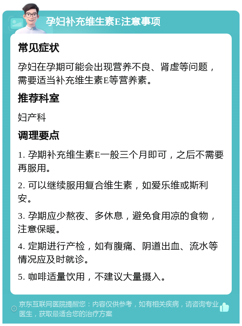 孕妇补充维生素E注意事项 常见症状 孕妇在孕期可能会出现营养不良、肾虚等问题，需要适当补充维生素E等营养素。 推荐科室 妇产科 调理要点 1. 孕期补充维生素E一般三个月即可，之后不需要再服用。 2. 可以继续服用复合维生素，如爱乐维或斯利安。 3. 孕期应少熬夜、多休息，避免食用凉的食物，注意保暖。 4. 定期进行产检，如有腹痛、阴道出血、流水等情况应及时就诊。 5. 咖啡适量饮用，不建议大量摄入。