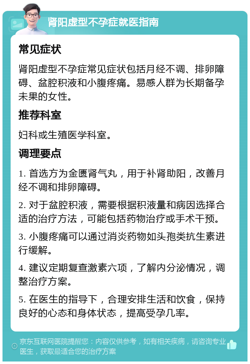 肾阳虚型不孕症就医指南 常见症状 肾阳虚型不孕症常见症状包括月经不调、排卵障碍、盆腔积液和小腹疼痛。易感人群为长期备孕未果的女性。 推荐科室 妇科或生殖医学科室。 调理要点 1. 首选方为金匮肾气丸，用于补肾助阳，改善月经不调和排卵障碍。 2. 对于盆腔积液，需要根据积液量和病因选择合适的治疗方法，可能包括药物治疗或手术干预。 3. 小腹疼痛可以通过消炎药物如头孢类抗生素进行缓解。 4. 建议定期复查激素六项，了解内分泌情况，调整治疗方案。 5. 在医生的指导下，合理安排生活和饮食，保持良好的心态和身体状态，提高受孕几率。