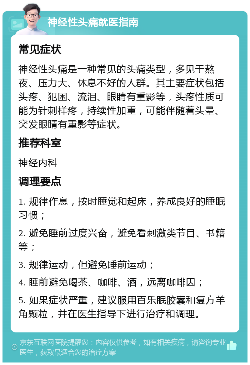 神经性头痛就医指南 常见症状 神经性头痛是一种常见的头痛类型，多见于熬夜、压力大、休息不好的人群。其主要症状包括头疼、犯困、流泪、眼睛有重影等，头疼性质可能为针刺样疼，持续性加重，可能伴随着头晕、突发眼睛有重影等症状。 推荐科室 神经内科 调理要点 1. 规律作息，按时睡觉和起床，养成良好的睡眠习惯； 2. 避免睡前过度兴奋，避免看刺激类节目、书籍等； 3. 规律运动，但避免睡前运动； 4. 睡前避免喝茶、咖啡、酒，远离咖啡因； 5. 如果症状严重，建议服用百乐眠胶囊和复方羊角颗粒，并在医生指导下进行治疗和调理。