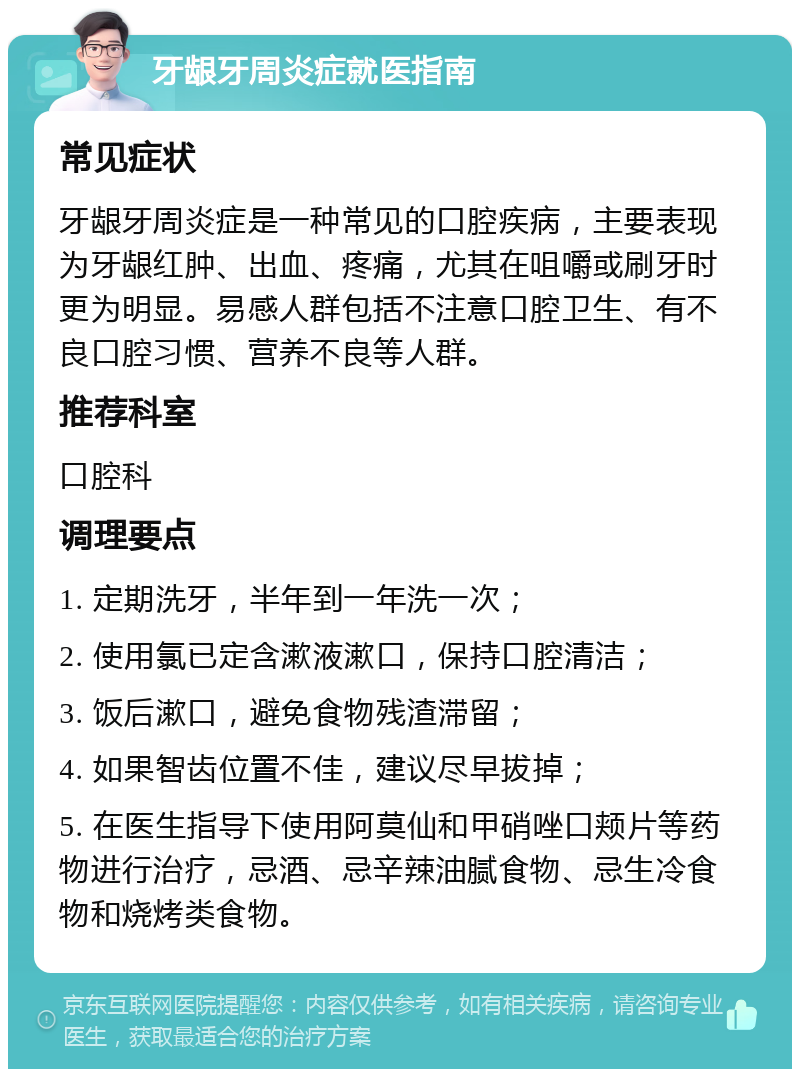 牙龈牙周炎症就医指南 常见症状 牙龈牙周炎症是一种常见的口腔疾病，主要表现为牙龈红肿、出血、疼痛，尤其在咀嚼或刷牙时更为明显。易感人群包括不注意口腔卫生、有不良口腔习惯、营养不良等人群。 推荐科室 口腔科 调理要点 1. 定期洗牙，半年到一年洗一次； 2. 使用氯已定含漱液漱口，保持口腔清洁； 3. 饭后漱口，避免食物残渣滞留； 4. 如果智齿位置不佳，建议尽早拔掉； 5. 在医生指导下使用阿莫仙和甲硝唑口颊片等药物进行治疗，忌酒、忌辛辣油腻食物、忌生冷食物和烧烤类食物。