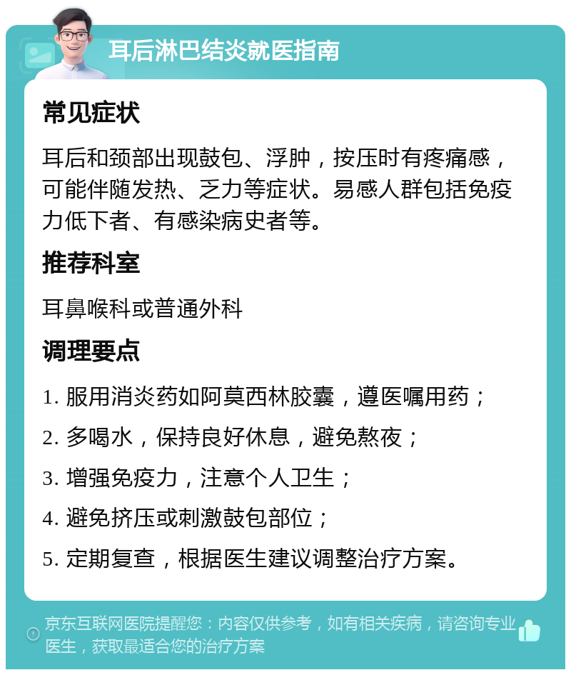 耳后淋巴结炎就医指南 常见症状 耳后和颈部出现鼓包、浮肿，按压时有疼痛感，可能伴随发热、乏力等症状。易感人群包括免疫力低下者、有感染病史者等。 推荐科室 耳鼻喉科或普通外科 调理要点 1. 服用消炎药如阿莫西林胶囊，遵医嘱用药； 2. 多喝水，保持良好休息，避免熬夜； 3. 增强免疫力，注意个人卫生； 4. 避免挤压或刺激鼓包部位； 5. 定期复查，根据医生建议调整治疗方案。