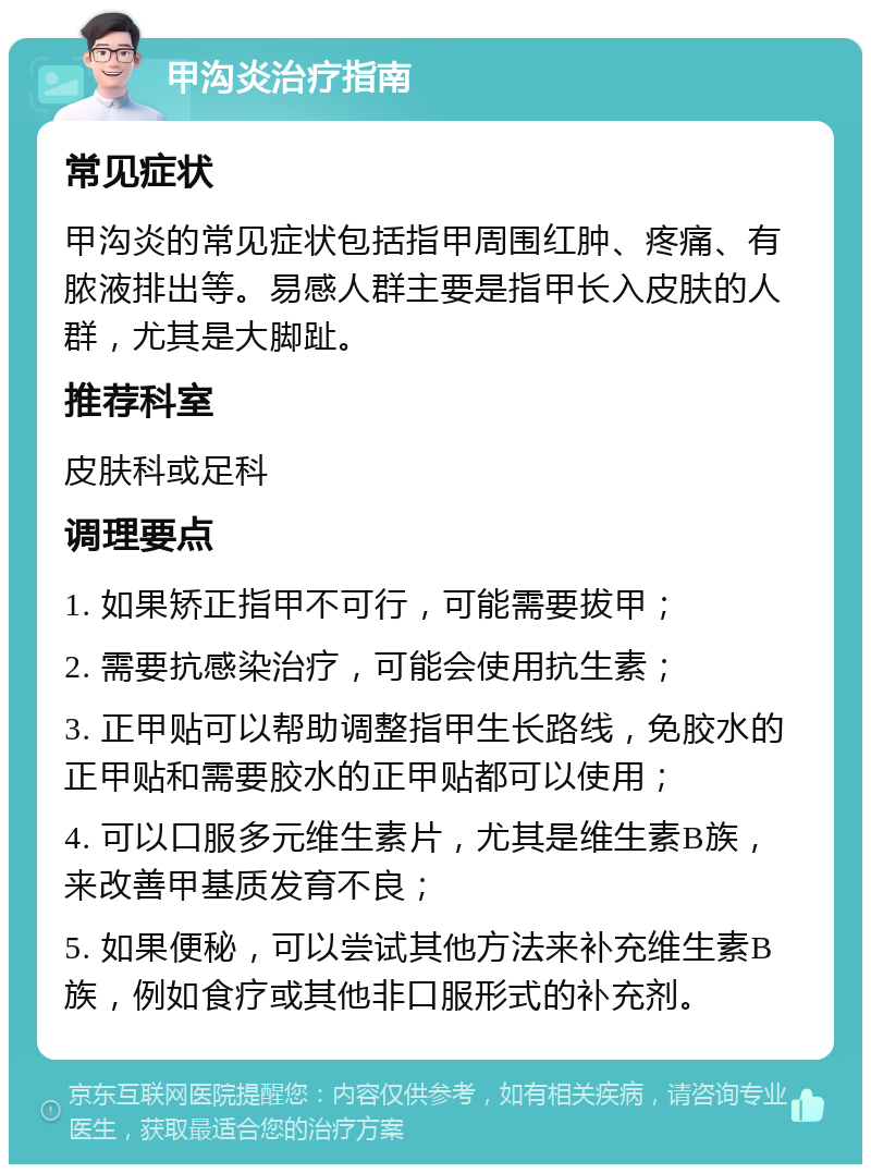 甲沟炎治疗指南 常见症状 甲沟炎的常见症状包括指甲周围红肿、疼痛、有脓液排出等。易感人群主要是指甲长入皮肤的人群，尤其是大脚趾。 推荐科室 皮肤科或足科 调理要点 1. 如果矫正指甲不可行，可能需要拔甲； 2. 需要抗感染治疗，可能会使用抗生素； 3. 正甲贴可以帮助调整指甲生长路线，免胶水的正甲贴和需要胶水的正甲贴都可以使用； 4. 可以口服多元维生素片，尤其是维生素B族，来改善甲基质发育不良； 5. 如果便秘，可以尝试其他方法来补充维生素B族，例如食疗或其他非口服形式的补充剂。