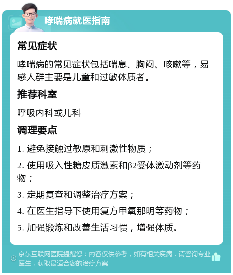 哮喘病就医指南 常见症状 哮喘病的常见症状包括喘息、胸闷、咳嗽等，易感人群主要是儿童和过敏体质者。 推荐科室 呼吸内科或儿科 调理要点 1. 避免接触过敏原和刺激性物质； 2. 使用吸入性糖皮质激素和β2受体激动剂等药物； 3. 定期复查和调整治疗方案； 4. 在医生指导下使用复方甲氧那明等药物； 5. 加强锻炼和改善生活习惯，增强体质。