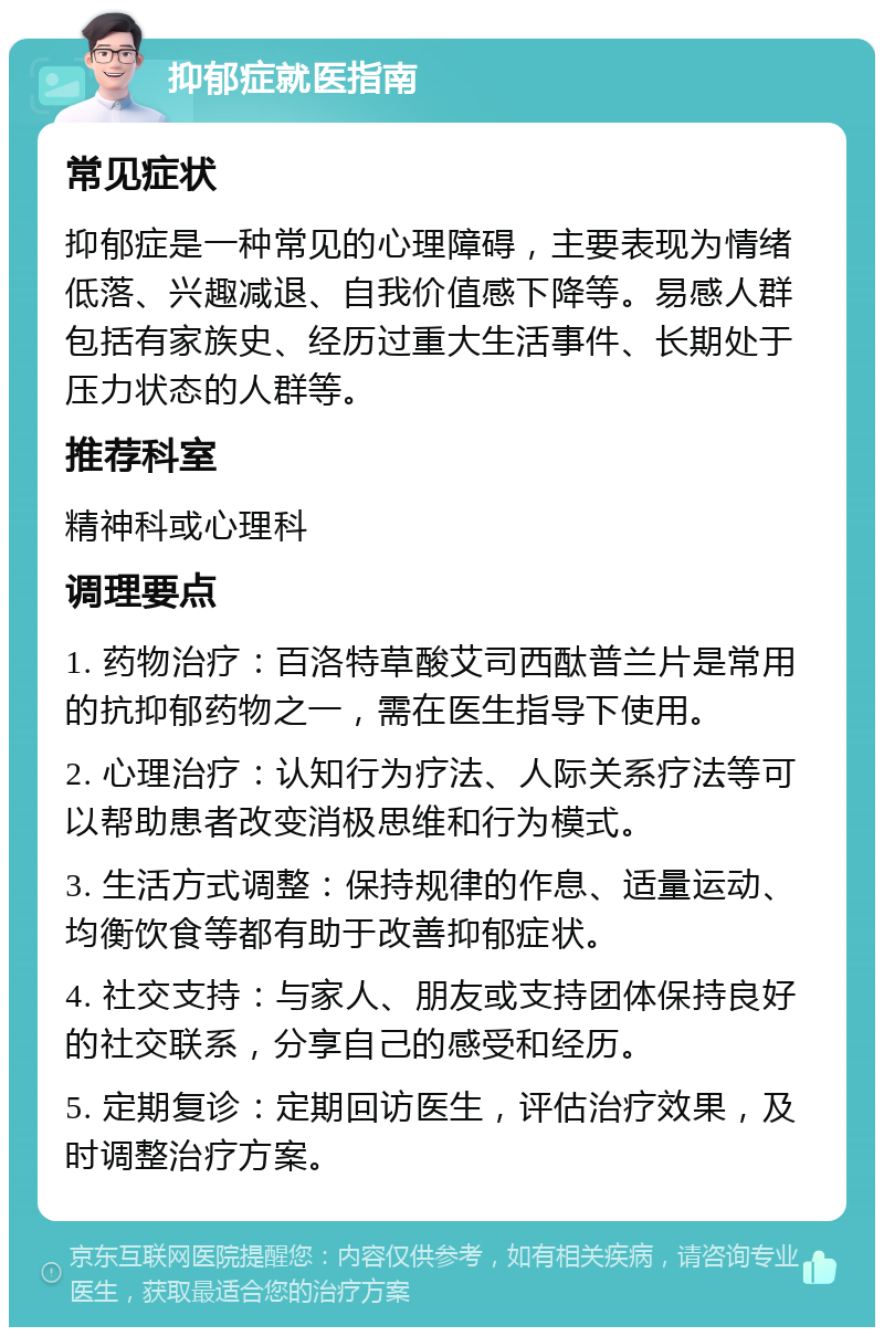 抑郁症就医指南 常见症状 抑郁症是一种常见的心理障碍，主要表现为情绪低落、兴趣减退、自我价值感下降等。易感人群包括有家族史、经历过重大生活事件、长期处于压力状态的人群等。 推荐科室 精神科或心理科 调理要点 1. 药物治疗：百洛特草酸艾司西酞普兰片是常用的抗抑郁药物之一，需在医生指导下使用。 2. 心理治疗：认知行为疗法、人际关系疗法等可以帮助患者改变消极思维和行为模式。 3. 生活方式调整：保持规律的作息、适量运动、均衡饮食等都有助于改善抑郁症状。 4. 社交支持：与家人、朋友或支持团体保持良好的社交联系，分享自己的感受和经历。 5. 定期复诊：定期回访医生，评估治疗效果，及时调整治疗方案。