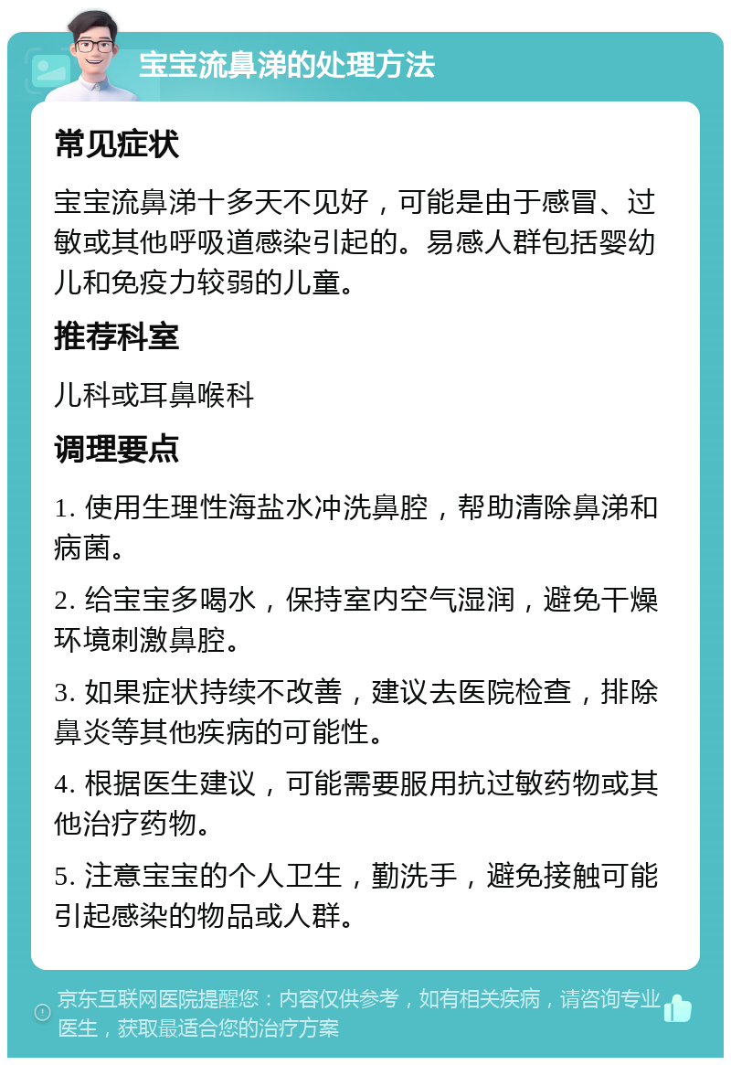 宝宝流鼻涕的处理方法 常见症状 宝宝流鼻涕十多天不见好，可能是由于感冒、过敏或其他呼吸道感染引起的。易感人群包括婴幼儿和免疫力较弱的儿童。 推荐科室 儿科或耳鼻喉科 调理要点 1. 使用生理性海盐水冲洗鼻腔，帮助清除鼻涕和病菌。 2. 给宝宝多喝水，保持室内空气湿润，避免干燥环境刺激鼻腔。 3. 如果症状持续不改善，建议去医院检查，排除鼻炎等其他疾病的可能性。 4. 根据医生建议，可能需要服用抗过敏药物或其他治疗药物。 5. 注意宝宝的个人卫生，勤洗手，避免接触可能引起感染的物品或人群。