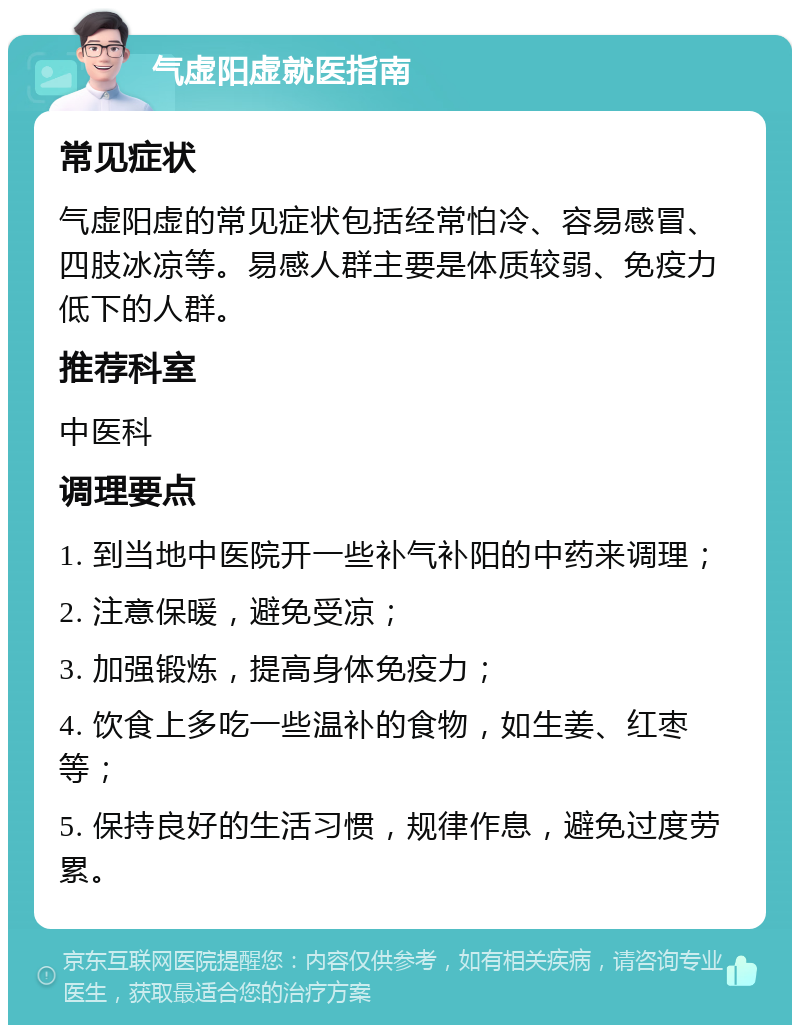 气虚阳虚就医指南 常见症状 气虚阳虚的常见症状包括经常怕冷、容易感冒、四肢冰凉等。易感人群主要是体质较弱、免疫力低下的人群。 推荐科室 中医科 调理要点 1. 到当地中医院开一些补气补阳的中药来调理； 2. 注意保暖，避免受凉； 3. 加强锻炼，提高身体免疫力； 4. 饮食上多吃一些温补的食物，如生姜、红枣等； 5. 保持良好的生活习惯，规律作息，避免过度劳累。