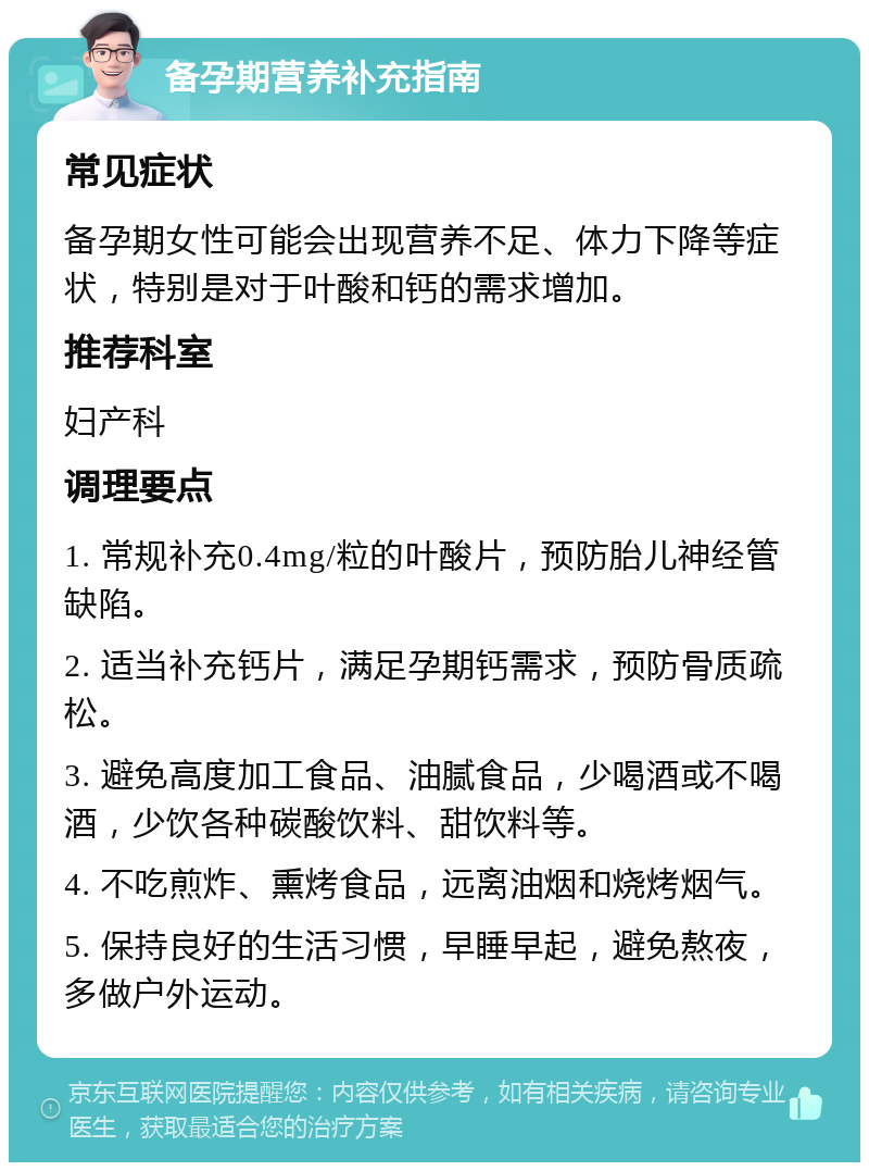 备孕期营养补充指南 常见症状 备孕期女性可能会出现营养不足、体力下降等症状，特别是对于叶酸和钙的需求增加。 推荐科室 妇产科 调理要点 1. 常规补充0.4mg/粒的叶酸片，预防胎儿神经管缺陷。 2. 适当补充钙片，满足孕期钙需求，预防骨质疏松。 3. 避免高度加工食品、油腻食品，少喝酒或不喝酒，少饮各种碳酸饮料、甜饮料等。 4. 不吃煎炸、熏烤食品，远离油烟和烧烤烟气。 5. 保持良好的生活习惯，早睡早起，避免熬夜，多做户外运动。