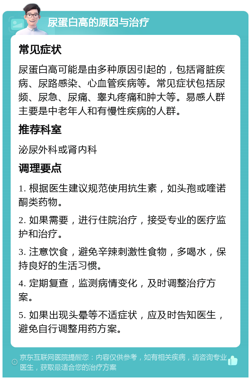 尿蛋白高的原因与治疗 常见症状 尿蛋白高可能是由多种原因引起的，包括肾脏疾病、尿路感染、心血管疾病等。常见症状包括尿频、尿急、尿痛、睾丸疼痛和肿大等。易感人群主要是中老年人和有慢性疾病的人群。 推荐科室 泌尿外科或肾内科 调理要点 1. 根据医生建议规范使用抗生素，如头孢或喹诺酮类药物。 2. 如果需要，进行住院治疗，接受专业的医疗监护和治疗。 3. 注意饮食，避免辛辣刺激性食物，多喝水，保持良好的生活习惯。 4. 定期复查，监测病情变化，及时调整治疗方案。 5. 如果出现头晕等不适症状，应及时告知医生，避免自行调整用药方案。