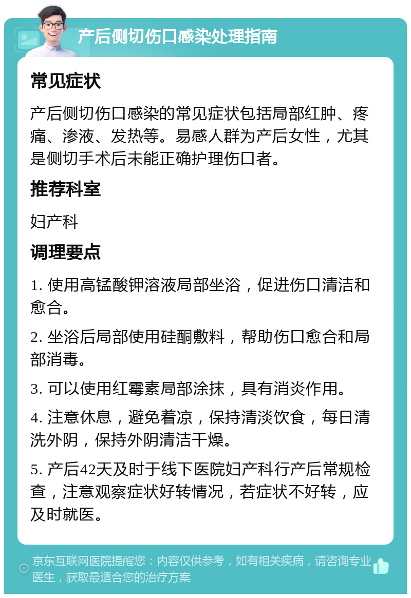 产后侧切伤口感染处理指南 常见症状 产后侧切伤口感染的常见症状包括局部红肿、疼痛、渗液、发热等。易感人群为产后女性，尤其是侧切手术后未能正确护理伤口者。 推荐科室 妇产科 调理要点 1. 使用高锰酸钾溶液局部坐浴，促进伤口清洁和愈合。 2. 坐浴后局部使用硅酮敷料，帮助伤口愈合和局部消毒。 3. 可以使用红霉素局部涂抹，具有消炎作用。 4. 注意休息，避免着凉，保持清淡饮食，每日清洗外阴，保持外阴清洁干燥。 5. 产后42天及时于线下医院妇产科行产后常规检查，注意观察症状好转情况，若症状不好转，应及时就医。