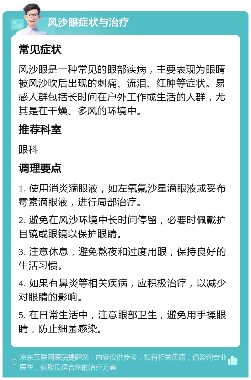 风沙眼症状与治疗 常见症状 风沙眼是一种常见的眼部疾病，主要表现为眼睛被风沙吹后出现的刺痛、流泪、红肿等症状。易感人群包括长时间在户外工作或生活的人群，尤其是在干燥、多风的环境中。 推荐科室 眼科 调理要点 1. 使用消炎滴眼液，如左氧氟沙星滴眼液或妥布霉素滴眼液，进行局部治疗。 2. 避免在风沙环境中长时间停留，必要时佩戴护目镜或眼镜以保护眼睛。 3. 注意休息，避免熬夜和过度用眼，保持良好的生活习惯。 4. 如果有鼻炎等相关疾病，应积极治疗，以减少对眼睛的影响。 5. 在日常生活中，注意眼部卫生，避免用手揉眼睛，防止细菌感染。