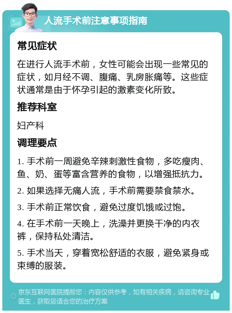 人流手术前注意事项指南 常见症状 在进行人流手术前，女性可能会出现一些常见的症状，如月经不调、腹痛、乳房胀痛等。这些症状通常是由于怀孕引起的激素变化所致。 推荐科室 妇产科 调理要点 1. 手术前一周避免辛辣刺激性食物，多吃瘦肉、鱼、奶、蛋等富含营养的食物，以增强抵抗力。 2. 如果选择无痛人流，手术前需要禁食禁水。 3. 手术前正常饮食，避免过度饥饿或过饱。 4. 在手术前一天晚上，洗澡并更换干净的内衣裤，保持私处清洁。 5. 手术当天，穿着宽松舒适的衣服，避免紧身或束缚的服装。