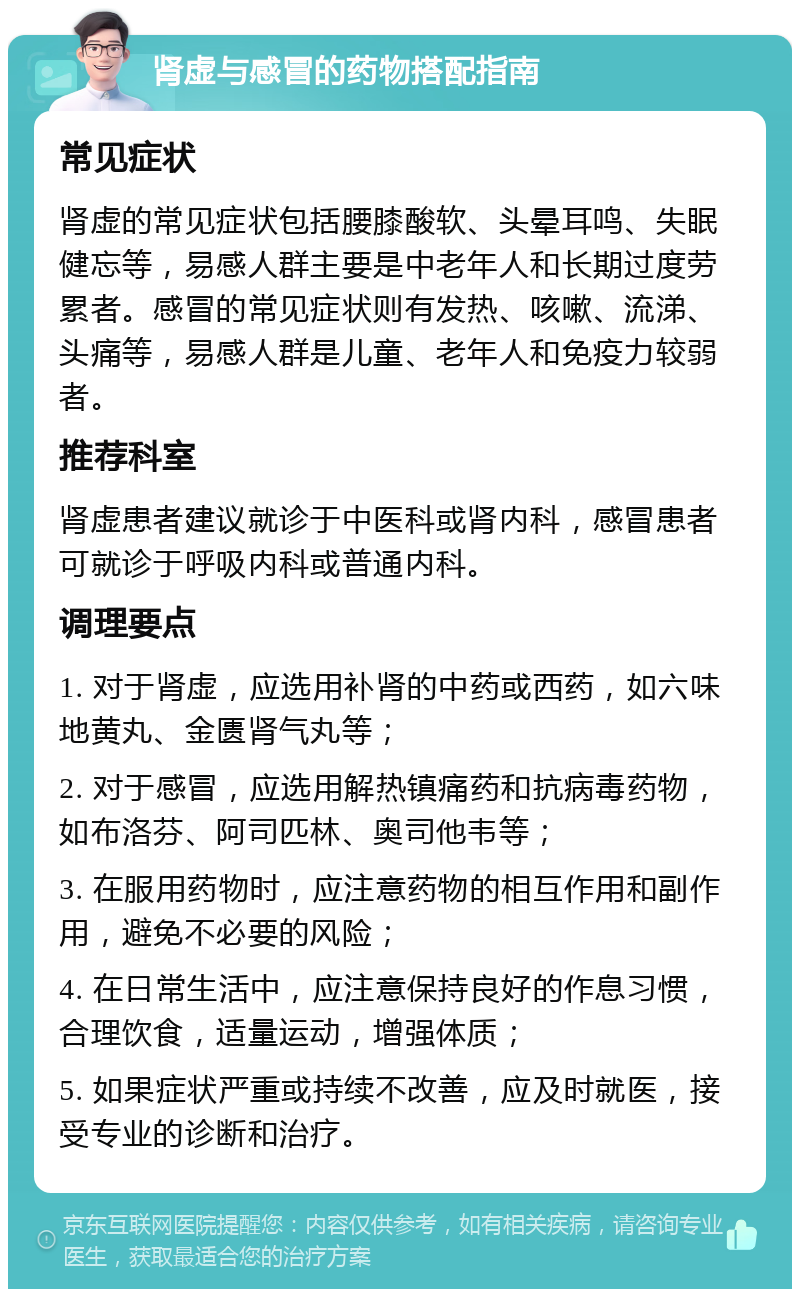 肾虚与感冒的药物搭配指南 常见症状 肾虚的常见症状包括腰膝酸软、头晕耳鸣、失眠健忘等，易感人群主要是中老年人和长期过度劳累者。感冒的常见症状则有发热、咳嗽、流涕、头痛等，易感人群是儿童、老年人和免疫力较弱者。 推荐科室 肾虚患者建议就诊于中医科或肾内科，感冒患者可就诊于呼吸内科或普通内科。 调理要点 1. 对于肾虚，应选用补肾的中药或西药，如六味地黄丸、金匮肾气丸等； 2. 对于感冒，应选用解热镇痛药和抗病毒药物，如布洛芬、阿司匹林、奥司他韦等； 3. 在服用药物时，应注意药物的相互作用和副作用，避免不必要的风险； 4. 在日常生活中，应注意保持良好的作息习惯，合理饮食，适量运动，增强体质； 5. 如果症状严重或持续不改善，应及时就医，接受专业的诊断和治疗。