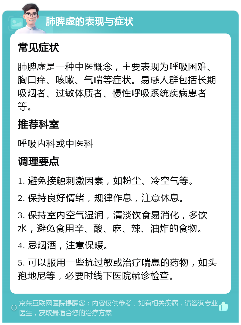 肺脾虚的表现与症状 常见症状 肺脾虚是一种中医概念，主要表现为呼吸困难、胸口痒、咳嗽、气喘等症状。易感人群包括长期吸烟者、过敏体质者、慢性呼吸系统疾病患者等。 推荐科室 呼吸内科或中医科 调理要点 1. 避免接触刺激因素，如粉尘、冷空气等。 2. 保持良好情绪，规律作息，注意休息。 3. 保持室内空气湿润，清淡饮食易消化，多饮水，避免食用辛、酸、麻、辣、油炸的食物。 4. 忌烟酒，注意保暖。 5. 可以服用一些抗过敏或治疗喘息的药物，如头孢地尼等，必要时线下医院就诊检查。