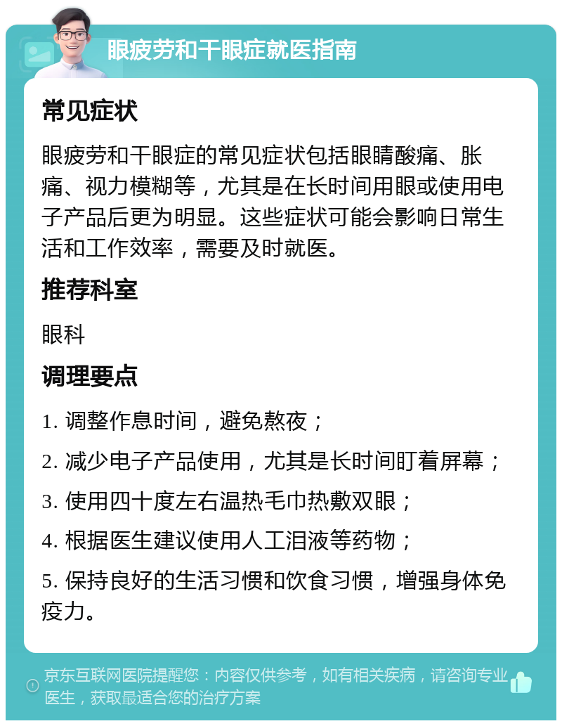 眼疲劳和干眼症就医指南 常见症状 眼疲劳和干眼症的常见症状包括眼睛酸痛、胀痛、视力模糊等，尤其是在长时间用眼或使用电子产品后更为明显。这些症状可能会影响日常生活和工作效率，需要及时就医。 推荐科室 眼科 调理要点 1. 调整作息时间，避免熬夜； 2. 减少电子产品使用，尤其是长时间盯着屏幕； 3. 使用四十度左右温热毛巾热敷双眼； 4. 根据医生建议使用人工泪液等药物； 5. 保持良好的生活习惯和饮食习惯，增强身体免疫力。