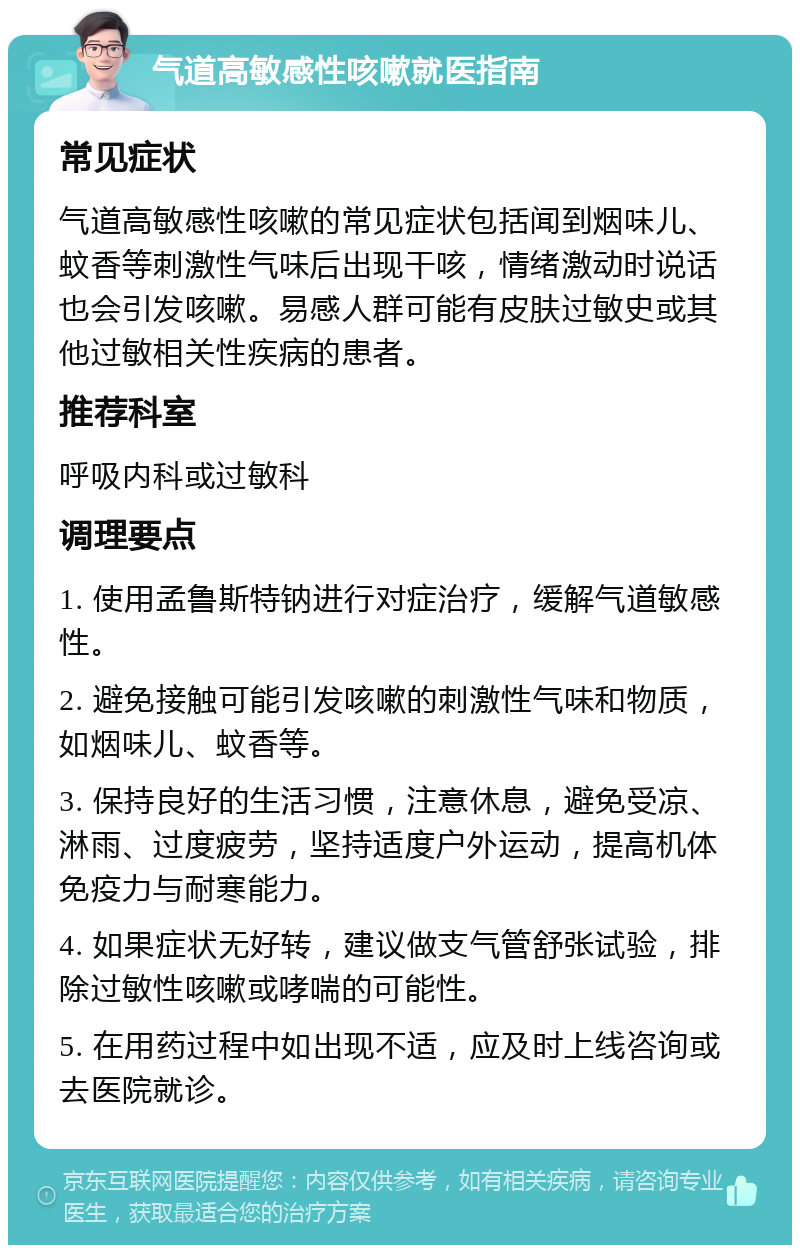 气道高敏感性咳嗽就医指南 常见症状 气道高敏感性咳嗽的常见症状包括闻到烟味儿、蚊香等刺激性气味后出现干咳，情绪激动时说话也会引发咳嗽。易感人群可能有皮肤过敏史或其他过敏相关性疾病的患者。 推荐科室 呼吸内科或过敏科 调理要点 1. 使用孟鲁斯特钠进行对症治疗，缓解气道敏感性。 2. 避免接触可能引发咳嗽的刺激性气味和物质，如烟味儿、蚊香等。 3. 保持良好的生活习惯，注意休息，避免受凉、淋雨、过度疲劳，坚持适度户外运动，提高机体免疫力与耐寒能力。 4. 如果症状无好转，建议做支气管舒张试验，排除过敏性咳嗽或哮喘的可能性。 5. 在用药过程中如出现不适，应及时上线咨询或去医院就诊。