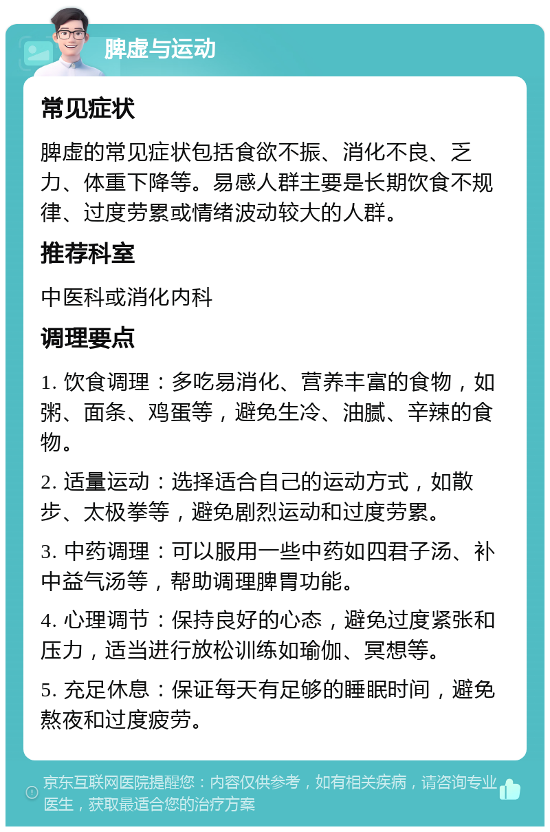 脾虚与运动 常见症状 脾虚的常见症状包括食欲不振、消化不良、乏力、体重下降等。易感人群主要是长期饮食不规律、过度劳累或情绪波动较大的人群。 推荐科室 中医科或消化内科 调理要点 1. 饮食调理：多吃易消化、营养丰富的食物，如粥、面条、鸡蛋等，避免生冷、油腻、辛辣的食物。 2. 适量运动：选择适合自己的运动方式，如散步、太极拳等，避免剧烈运动和过度劳累。 3. 中药调理：可以服用一些中药如四君子汤、补中益气汤等，帮助调理脾胃功能。 4. 心理调节：保持良好的心态，避免过度紧张和压力，适当进行放松训练如瑜伽、冥想等。 5. 充足休息：保证每天有足够的睡眠时间，避免熬夜和过度疲劳。