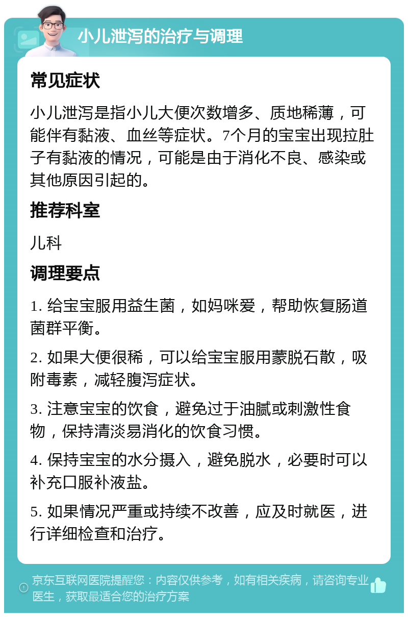 小儿泄泻的治疗与调理 常见症状 小儿泄泻是指小儿大便次数增多、质地稀薄，可能伴有黏液、血丝等症状。7个月的宝宝出现拉肚子有黏液的情况，可能是由于消化不良、感染或其他原因引起的。 推荐科室 儿科 调理要点 1. 给宝宝服用益生菌，如妈咪爱，帮助恢复肠道菌群平衡。 2. 如果大便很稀，可以给宝宝服用蒙脱石散，吸附毒素，减轻腹泻症状。 3. 注意宝宝的饮食，避免过于油腻或刺激性食物，保持清淡易消化的饮食习惯。 4. 保持宝宝的水分摄入，避免脱水，必要时可以补充口服补液盐。 5. 如果情况严重或持续不改善，应及时就医，进行详细检查和治疗。