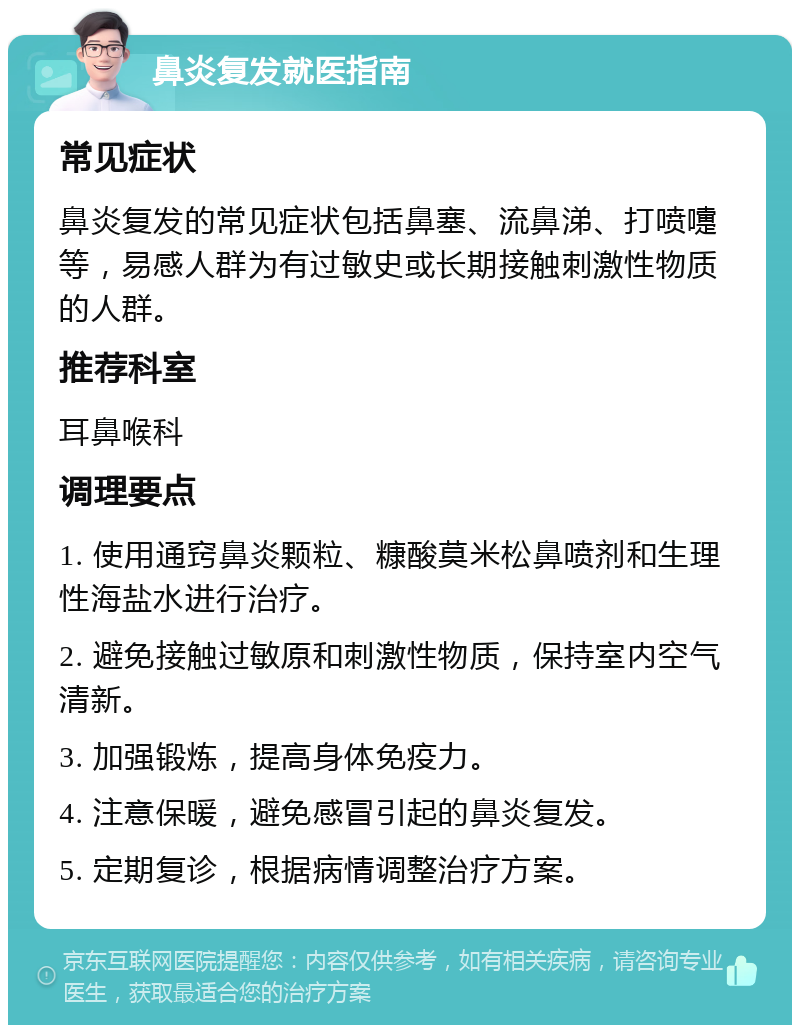 鼻炎复发就医指南 常见症状 鼻炎复发的常见症状包括鼻塞、流鼻涕、打喷嚏等，易感人群为有过敏史或长期接触刺激性物质的人群。 推荐科室 耳鼻喉科 调理要点 1. 使用通窍鼻炎颗粒、糠酸莫米松鼻喷剂和生理性海盐水进行治疗。 2. 避免接触过敏原和刺激性物质，保持室内空气清新。 3. 加强锻炼，提高身体免疫力。 4. 注意保暖，避免感冒引起的鼻炎复发。 5. 定期复诊，根据病情调整治疗方案。