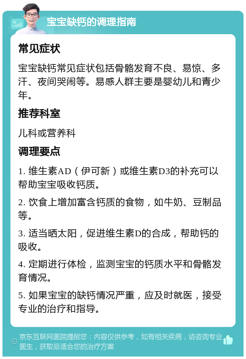 宝宝缺钙的调理指南 常见症状 宝宝缺钙常见症状包括骨骼发育不良、易惊、多汗、夜间哭闹等。易感人群主要是婴幼儿和青少年。 推荐科室 儿科或营养科 调理要点 1. 维生素AD（伊可新）或维生素D3的补充可以帮助宝宝吸收钙质。 2. 饮食上增加富含钙质的食物，如牛奶、豆制品等。 3. 适当晒太阳，促进维生素D的合成，帮助钙的吸收。 4. 定期进行体检，监测宝宝的钙质水平和骨骼发育情况。 5. 如果宝宝的缺钙情况严重，应及时就医，接受专业的治疗和指导。