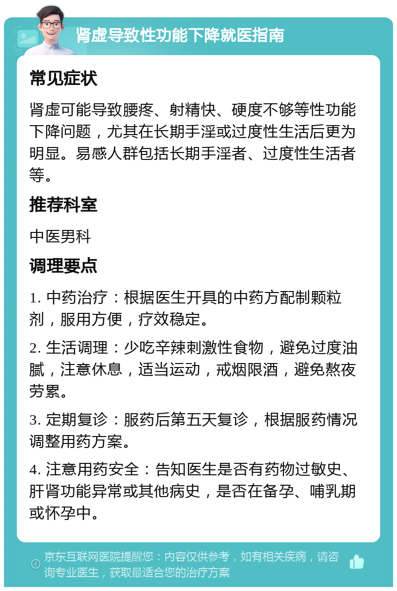 肾虚导致性功能下降就医指南 常见症状 肾虚可能导致腰疼、射精快、硬度不够等性功能下降问题，尤其在长期手淫或过度性生活后更为明显。易感人群包括长期手淫者、过度性生活者等。 推荐科室 中医男科 调理要点 1. 中药治疗：根据医生开具的中药方配制颗粒剂，服用方便，疗效稳定。 2. 生活调理：少吃辛辣刺激性食物，避免过度油腻，注意休息，适当运动，戒烟限酒，避免熬夜劳累。 3. 定期复诊：服药后第五天复诊，根据服药情况调整用药方案。 4. 注意用药安全：告知医生是否有药物过敏史、肝肾功能异常或其他病史，是否在备孕、哺乳期或怀孕中。