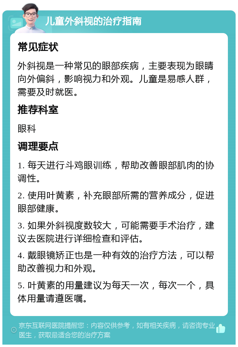 儿童外斜视的治疗指南 常见症状 外斜视是一种常见的眼部疾病，主要表现为眼睛向外偏斜，影响视力和外观。儿童是易感人群，需要及时就医。 推荐科室 眼科 调理要点 1. 每天进行斗鸡眼训练，帮助改善眼部肌肉的协调性。 2. 使用叶黄素，补充眼部所需的营养成分，促进眼部健康。 3. 如果外斜视度数较大，可能需要手术治疗，建议去医院进行详细检查和评估。 4. 戴眼镜矫正也是一种有效的治疗方法，可以帮助改善视力和外观。 5. 叶黄素的用量建议为每天一次，每次一个，具体用量请遵医嘱。