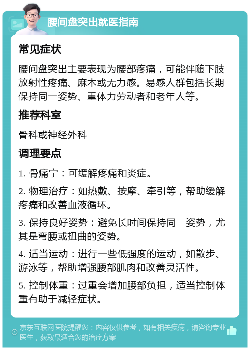 腰间盘突出就医指南 常见症状 腰间盘突出主要表现为腰部疼痛，可能伴随下肢放射性疼痛、麻木或无力感。易感人群包括长期保持同一姿势、重体力劳动者和老年人等。 推荐科室 骨科或神经外科 调理要点 1. 骨痛宁：可缓解疼痛和炎症。 2. 物理治疗：如热敷、按摩、牵引等，帮助缓解疼痛和改善血液循环。 3. 保持良好姿势：避免长时间保持同一姿势，尤其是弯腰或扭曲的姿势。 4. 适当运动：进行一些低强度的运动，如散步、游泳等，帮助增强腰部肌肉和改善灵活性。 5. 控制体重：过重会增加腰部负担，适当控制体重有助于减轻症状。