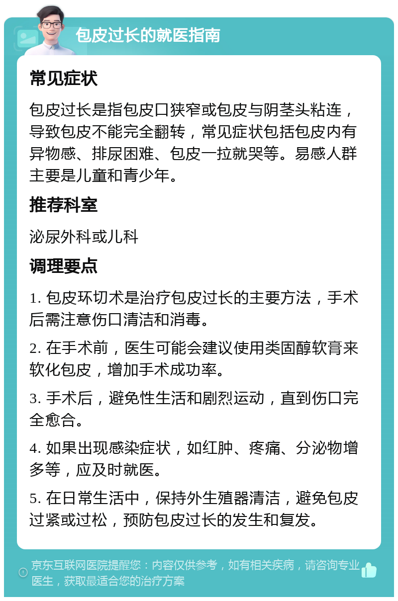 包皮过长的就医指南 常见症状 包皮过长是指包皮口狭窄或包皮与阴茎头粘连，导致包皮不能完全翻转，常见症状包括包皮内有异物感、排尿困难、包皮一拉就哭等。易感人群主要是儿童和青少年。 推荐科室 泌尿外科或儿科 调理要点 1. 包皮环切术是治疗包皮过长的主要方法，手术后需注意伤口清洁和消毒。 2. 在手术前，医生可能会建议使用类固醇软膏来软化包皮，增加手术成功率。 3. 手术后，避免性生活和剧烈运动，直到伤口完全愈合。 4. 如果出现感染症状，如红肿、疼痛、分泌物增多等，应及时就医。 5. 在日常生活中，保持外生殖器清洁，避免包皮过紧或过松，预防包皮过长的发生和复发。