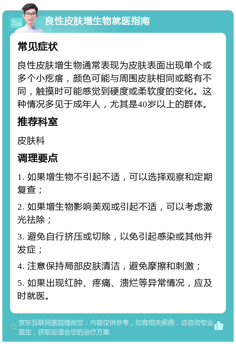 良性皮肤增生物就医指南 常见症状 良性皮肤增生物通常表现为皮肤表面出现单个或多个小疙瘩，颜色可能与周围皮肤相同或略有不同，触摸时可能感觉到硬度或柔软度的变化。这种情况多见于成年人，尤其是40岁以上的群体。 推荐科室 皮肤科 调理要点 1. 如果增生物不引起不适，可以选择观察和定期复查； 2. 如果增生物影响美观或引起不适，可以考虑激光祛除； 3. 避免自行挤压或切除，以免引起感染或其他并发症； 4. 注意保持局部皮肤清洁，避免摩擦和刺激； 5. 如果出现红肿、疼痛、溃烂等异常情况，应及时就医。