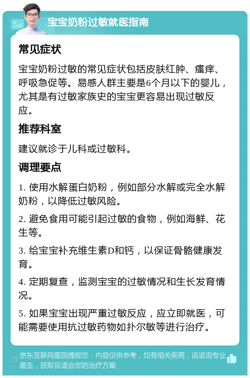 宝宝奶粉过敏就医指南 常见症状 宝宝奶粉过敏的常见症状包括皮肤红肿、瘙痒、呼吸急促等。易感人群主要是6个月以下的婴儿，尤其是有过敏家族史的宝宝更容易出现过敏反应。 推荐科室 建议就诊于儿科或过敏科。 调理要点 1. 使用水解蛋白奶粉，例如部分水解或完全水解奶粉，以降低过敏风险。 2. 避免食用可能引起过敏的食物，例如海鲜、花生等。 3. 给宝宝补充维生素D和钙，以保证骨骼健康发育。 4. 定期复查，监测宝宝的过敏情况和生长发育情况。 5. 如果宝宝出现严重过敏反应，应立即就医，可能需要使用抗过敏药物如扑尔敏等进行治疗。