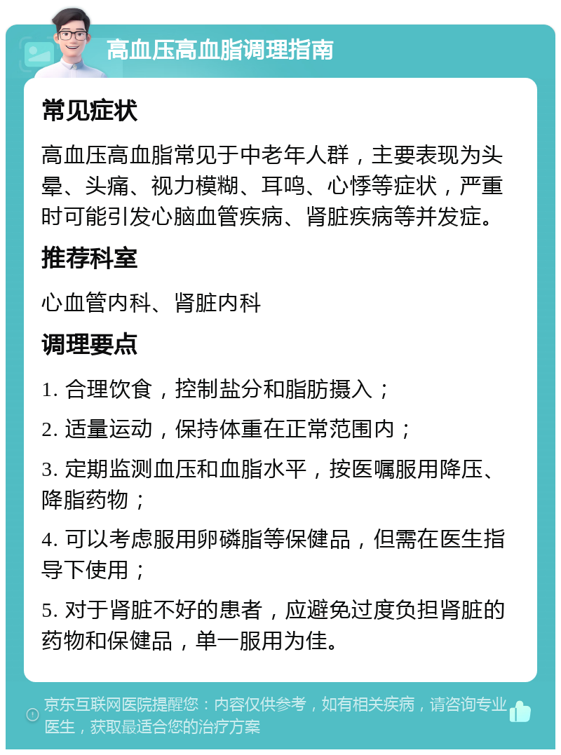 高血压高血脂调理指南 常见症状 高血压高血脂常见于中老年人群，主要表现为头晕、头痛、视力模糊、耳鸣、心悸等症状，严重时可能引发心脑血管疾病、肾脏疾病等并发症。 推荐科室 心血管内科、肾脏内科 调理要点 1. 合理饮食，控制盐分和脂肪摄入； 2. 适量运动，保持体重在正常范围内； 3. 定期监测血压和血脂水平，按医嘱服用降压、降脂药物； 4. 可以考虑服用卵磷脂等保健品，但需在医生指导下使用； 5. 对于肾脏不好的患者，应避免过度负担肾脏的药物和保健品，单一服用为佳。